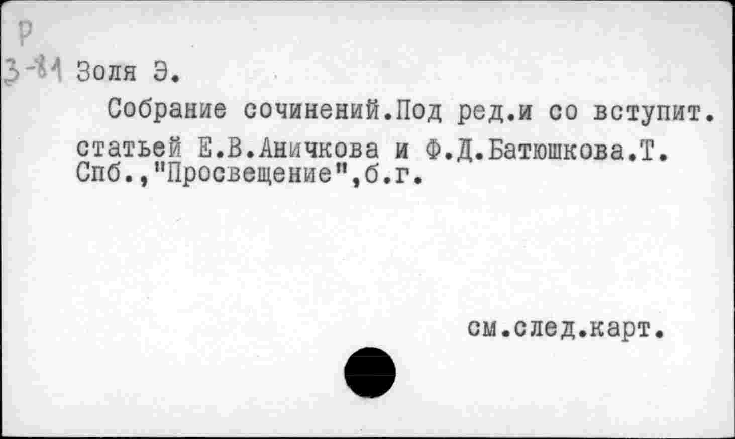 ﻿р
З'Ч Золя Э.
Собрание сочинений.Под ред.и со вступит, статьей Е.В.Аничкова и Ф.Д.Батюшкова.Т. Спб.,"Просвещение", б. г.
см.след.карт